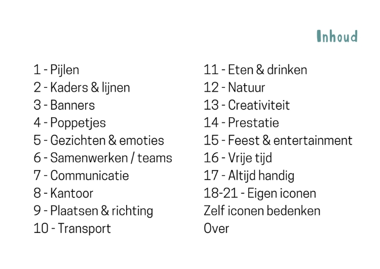 Inhoudsopgave iconenwaaier: 1. Pijlen 2. Kaders en lijnen 3. Banners 4. Poppetjes 5. Gezichten & Emoties 6. Samenwerken/teams 7. Communicatie 8. Kantoor 9. Plaatsen & inrichting 10. Transport 11. Eten en drinken 12. Natuur 13. Creativiteit 14. Prestatie 15. Feest & Entertainment 16. Vrije tijd 17. Altijd handig 18-21. Eigen iconen, zelf iconen bedenken, over